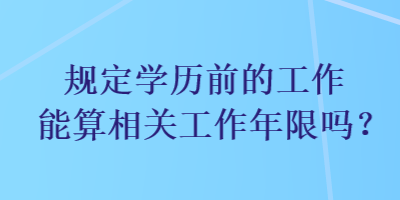 規(guī)定學(xué)歷前的工作能算相關(guān)工作年限嗎？