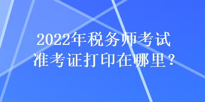 2022年稅務(wù)師考試準(zhǔn)考證打印在哪里？