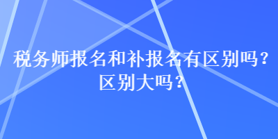 稅務(wù)師報名和補(bǔ)報名有區(qū)別嗎？區(qū)別大嗎？