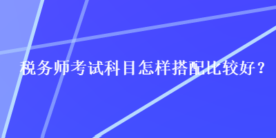 稅務(wù)師考試科目怎樣搭配比較好？