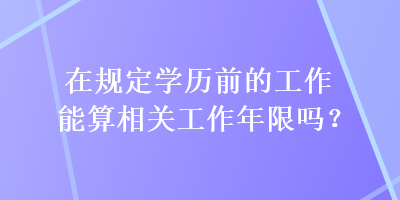 在規(guī)定學(xué)歷前的工作能算相關(guān)工作年限嗎？