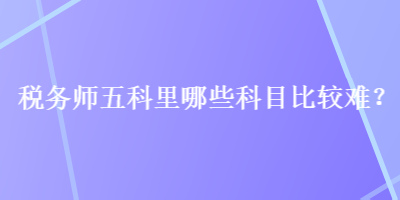 稅務(wù)師五科里哪些科目比較難？