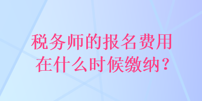 稅務(wù)師的報(bào)名費(fèi)用在什么時(shí)候繳納？