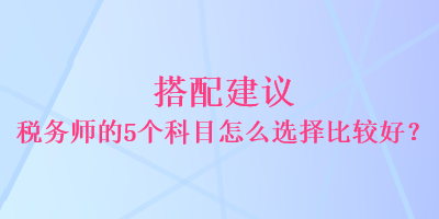 搭配建議 稅務(wù)師的5個(gè)科目怎么選擇比較好？