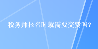 稅務(wù)師報(bào)名時(shí)就需要交費(fèi)嗎？