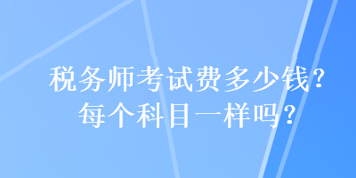 稅務(wù)師考試費(fèi)多少錢？每個科目一樣嗎？