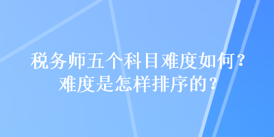 稅務(wù)師五個(gè)科目難度如何？難度是怎樣排序的？