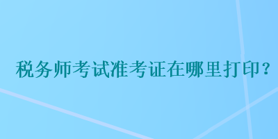 稅務(wù)師考試準(zhǔn)考證在哪里打??？