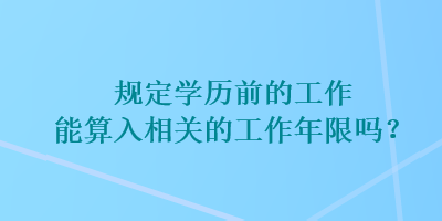 規(guī)定學(xué)歷前的工作能算入相關(guān)的工作年限嗎？