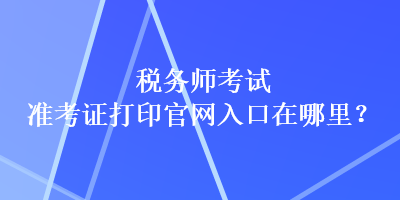 稅務(wù)師考試準(zhǔn)考證打印官網(wǎng)入口在哪里？