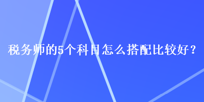 稅務師的5個科目怎么搭配比較好？