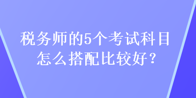 稅務(wù)師的5個考試科目怎么搭配比較好？