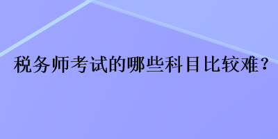 稅務(wù)師考試的哪些科目比較難？