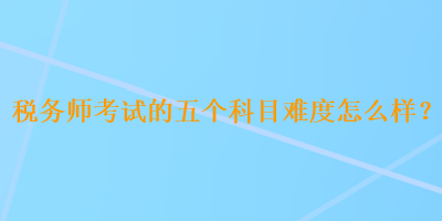 稅務(wù)師考試的五個科目難度怎么樣？