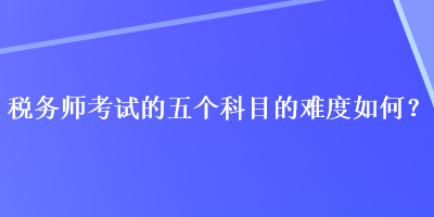 稅務(wù)師考試的五個科目的難度如何？