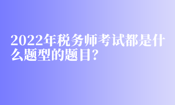 2022年稅務(wù)師考試都是什么題型的題目？