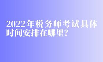 2022年稅務(wù)師考試具體時間安排在哪里？