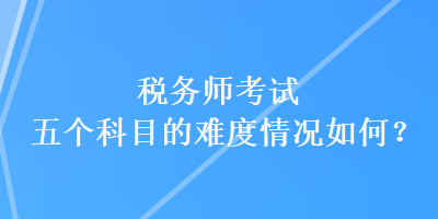 稅務(wù)師考試五個科目的難度情況如何？