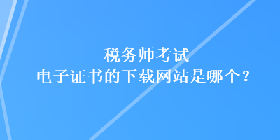 稅務(wù)師考試電子證書的下載網(wǎng)站是哪個(gè)？