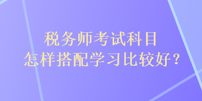 稅務(wù)師考試科目怎樣搭配學(xué)習(xí)比較好？