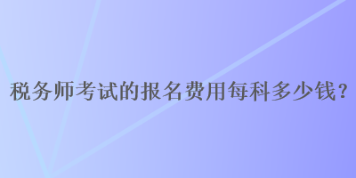 稅務(wù)師考試的報(bào)名費(fèi)用每科多少錢？