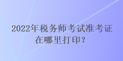 2022年稅務(wù)師考試準(zhǔn)考證在哪里打?。? suffix=