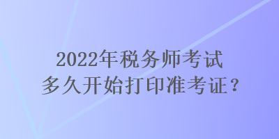 2022年稅務(wù)師考試多久開始打印準(zhǔn)考證？