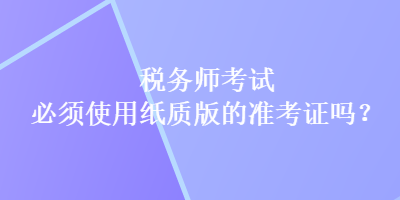 稅務(wù)師考試必須使用紙質(zhì)版的準(zhǔn)考證嗎？