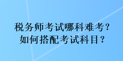 稅務(wù)師考試哪科難考？如何搭配考試科目？