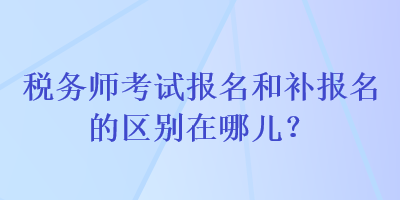 稅務(wù)師考試報(bào)名和補(bǔ)報(bào)名的區(qū)別在哪兒？