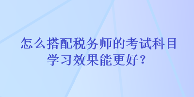 怎么搭配稅務(wù)師的考試科目學(xué)習(xí)效果能更好？