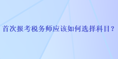 首次報考稅務(wù)師應(yīng)該如何選擇科目？