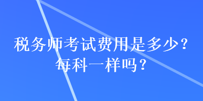 稅務(wù)師考試費(fèi)用是多少？每科一樣嗎？