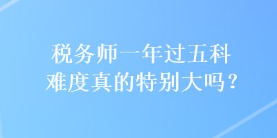 稅務(wù)師一年過五科難度真的特別大嗎？