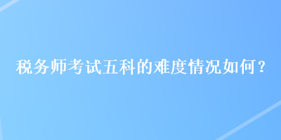 稅務(wù)師考試五科的難度情況如何？