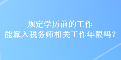 規(guī)定學(xué)歷前的工作能算入稅務(wù)師相關(guān)工作年限嗎？