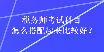 稅務(wù)師考試科目怎么搭配起來比較好？