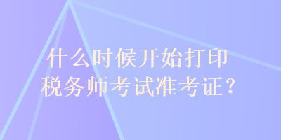 什么時(shí)候開(kāi)始打印稅務(wù)師考試準(zhǔn)考證？