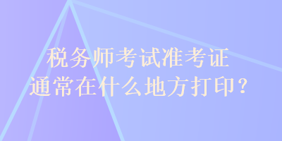 稅務(wù)師考試準(zhǔn)考證通常在什么地方打??？