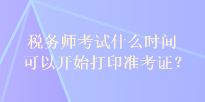 稅務師考試什么時間可以開始打印準考證？