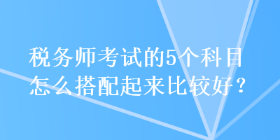 稅務(wù)師考試的5個(gè)科目怎么搭配起來(lái)比較好？