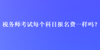 稅務(wù)師考試每個(gè)科目報(bào)名費(fèi)一樣嗎？