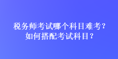 稅務(wù)師考試哪個科目難考？如何搭配考試科目？