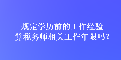 規(guī)定學歷前的工作經(jīng)驗算稅務師相關工作年限嗎？