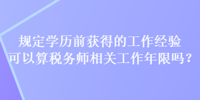 規(guī)定學(xué)歷前獲得的工作經(jīng)驗可以算稅務(wù)師相關(guān)工作年限嗎？