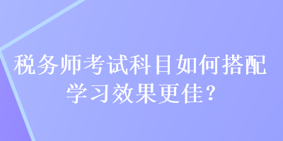 稅務(wù)師考試科目如何搭配學(xué)習(xí)效果更佳？