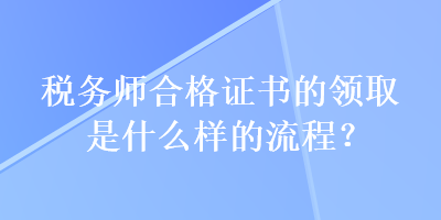 稅務(wù)師合格證書的領(lǐng)取是什么樣的流程？