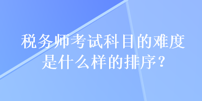 稅務(wù)師考試科目的難度是什么樣的排序？