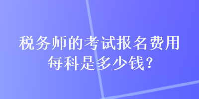 稅務(wù)師的考試報名費用每科是多少錢？