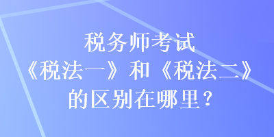 稅務(wù)師考試《稅法一》和《稅法二》的區(qū)別在哪里？